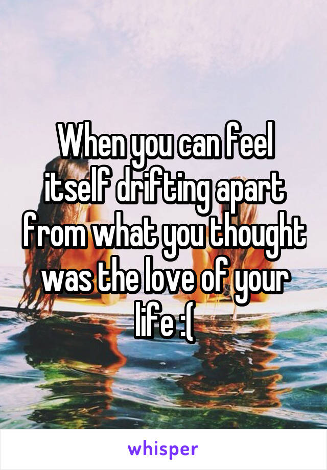 When you can feel itself drifting apart from what you thought was the love of your life :(