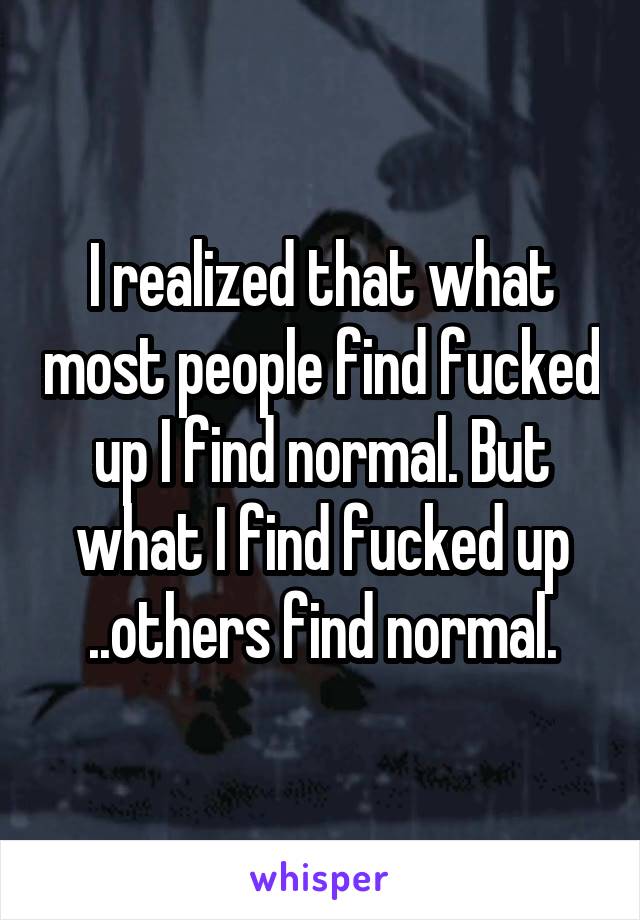 I realized that what most people find fucked up I find normal. But what I find fucked up ..others find normal.