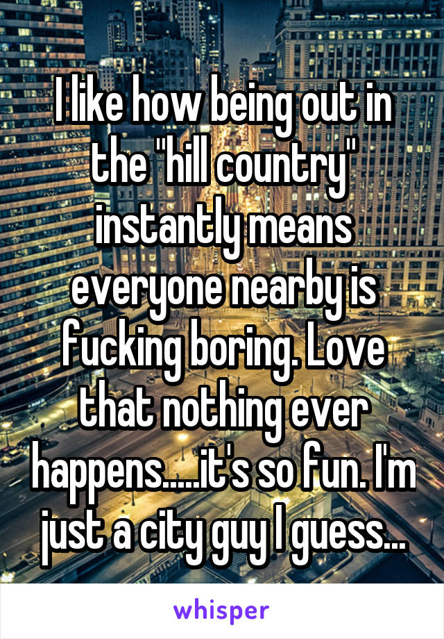 I like how being out in the "hill country" instantly means everyone nearby is fucking boring. Love that nothing ever happens.....it's so fun. I'm just a city guy I guess...
