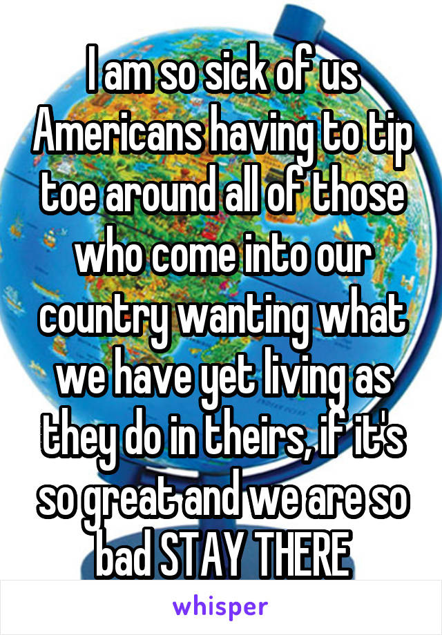 I am so sick of us Americans having to tip toe around all of those who come into our country wanting what we have yet living as they do in theirs, if it's so great and we are so bad STAY THERE