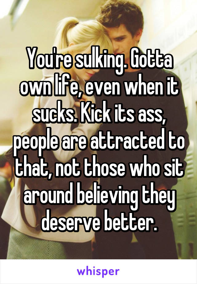 You're sulking. Gotta own life, even when it sucks. Kick its ass, people are attracted to that, not those who sit around believing they deserve better.