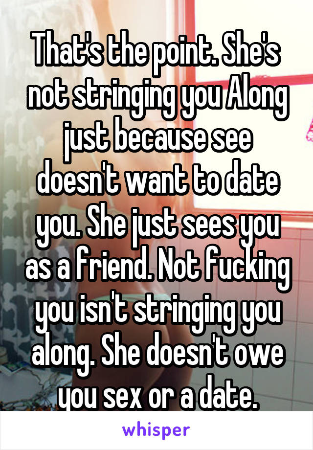 That's the point. She's  not stringing you Along just because see doesn't want to date you. She just sees you as a friend. Not fucking you isn't stringing you along. She doesn't owe you sex or a date.