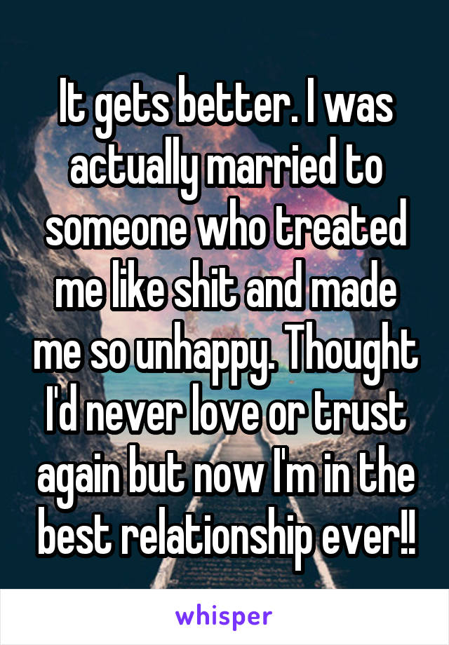 It gets better. I was actually married to someone who treated me like shit and made me so unhappy. Thought I'd never love or trust again but now I'm in the best relationship ever!!