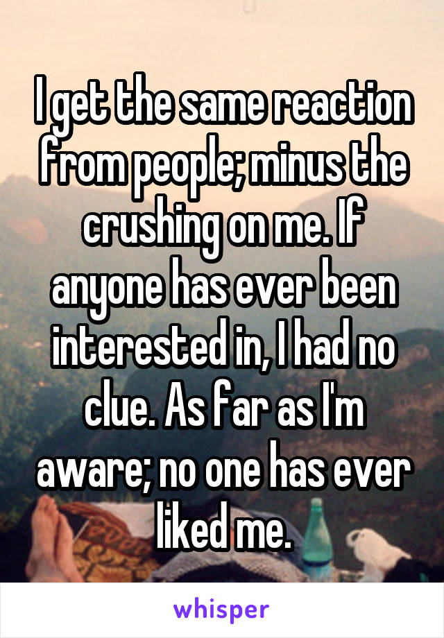 I get the same reaction from people; minus the crushing on me. If anyone has ever been interested in, I had no clue. As far as I'm aware; no one has ever liked me.