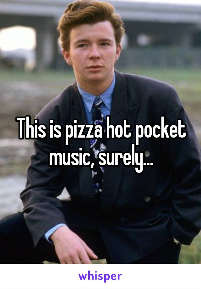 This is pizza hot pocket music, surely...