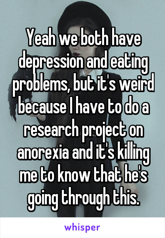 Yeah we both have depression and eating problems, but it's weird because I have to do a research project on anorexia and it's killing me to know that he's going through this.