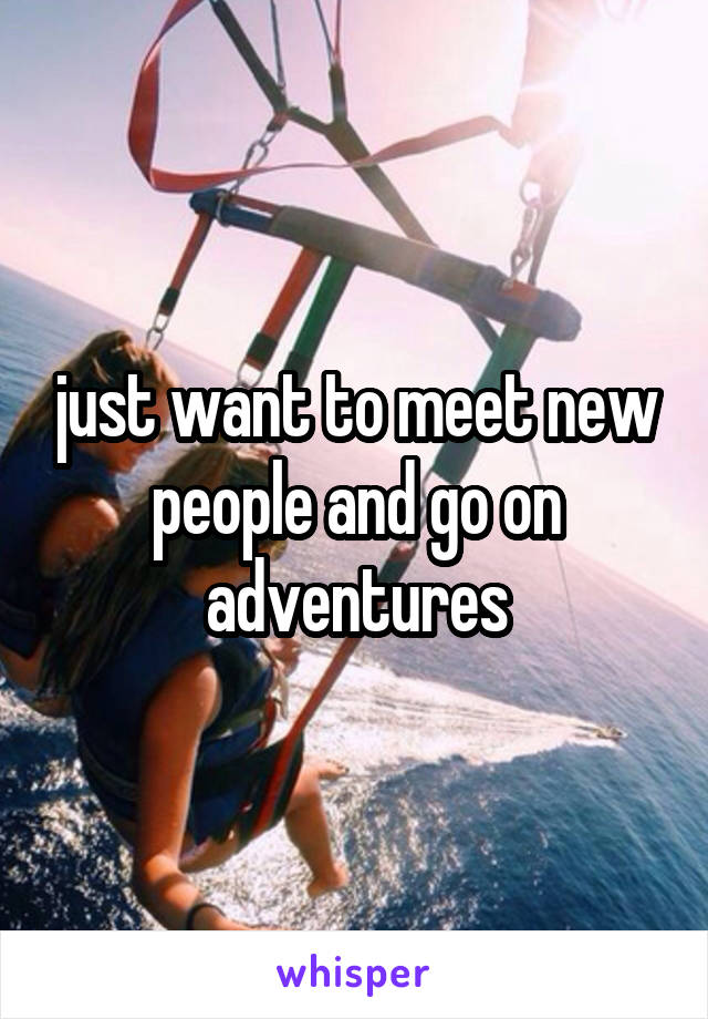 just want to meet new people and go on adventures