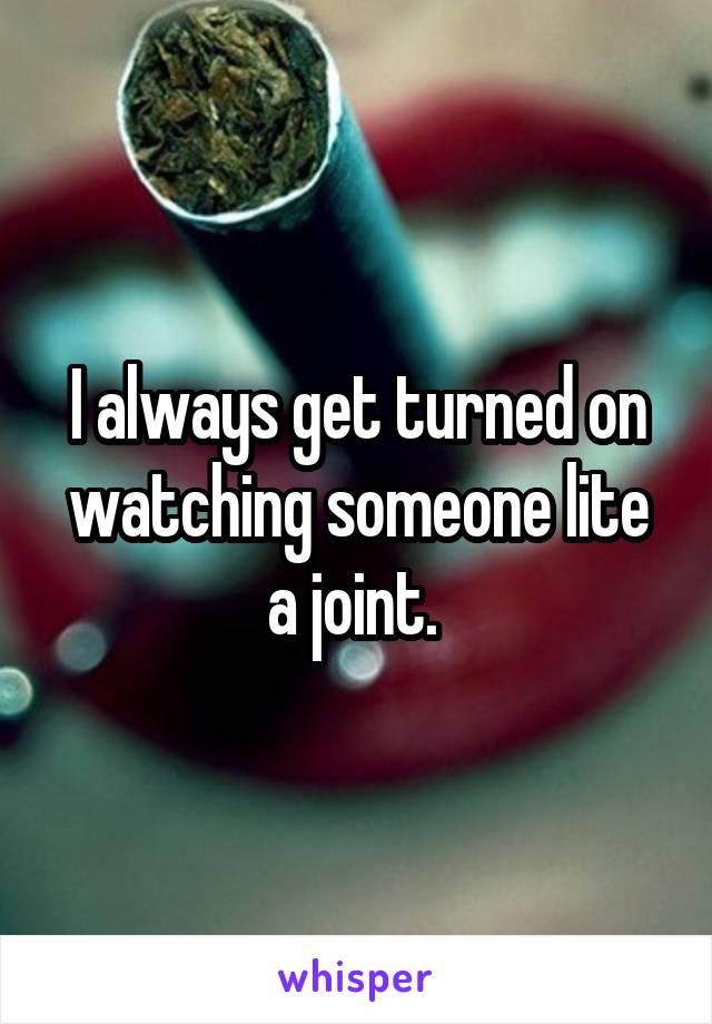 I always get turned on watching someone lite a joint. 