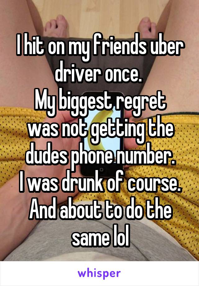 I hit on my friends uber driver once. 
My biggest regret was not getting the dudes phone number.
I was drunk of course.
And about to do the same lol