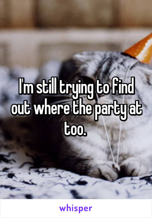 I'm still trying to find out where the party at too. 