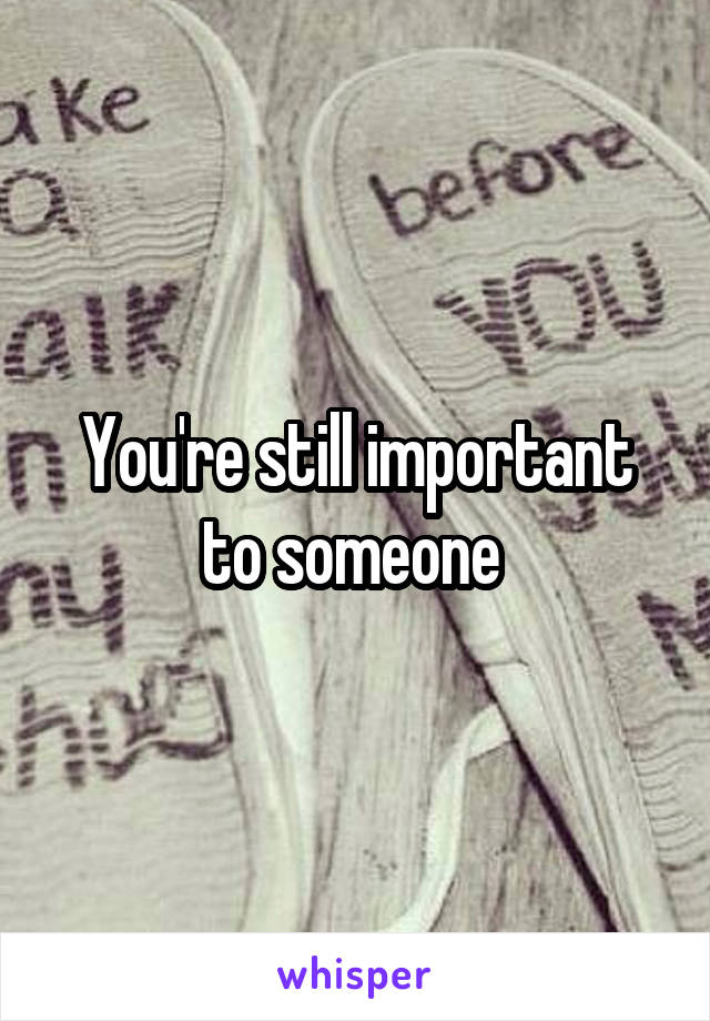 You're still important to someone 