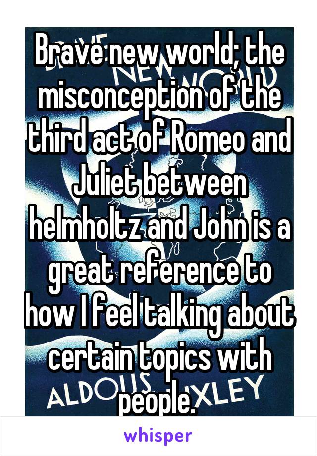 Brave new world; the misconception of the third act of Romeo and Juliet between helmholtz and John is a great reference to how I feel talking about certain topics with people. 