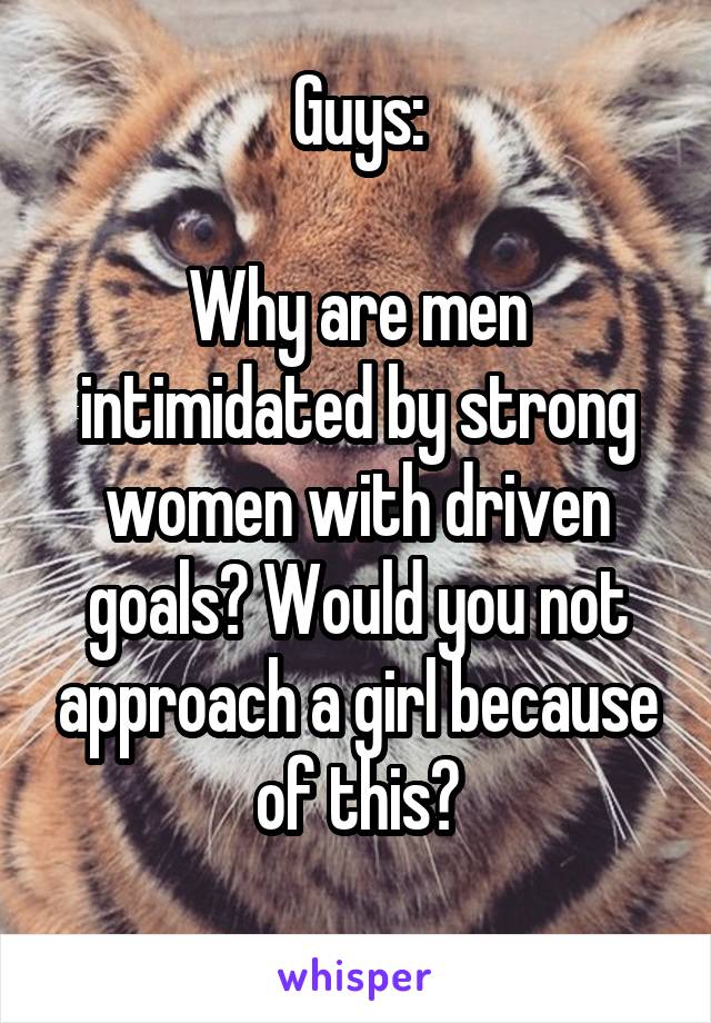 Guys:

Why are men intimidated by strong women with driven goals? Would you not approach a girl because of this?
