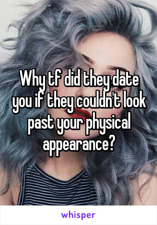 Why tf did they date you if they couldn't look past your physical appearance?