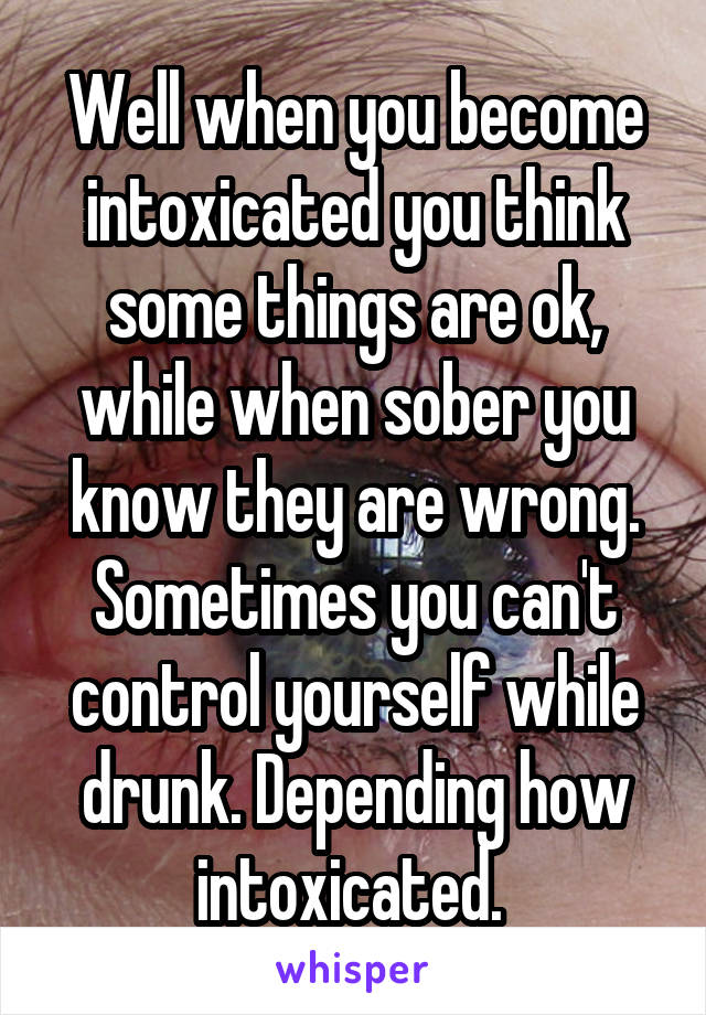 Well when you become intoxicated you think some things are ok, while when sober you know they are wrong. Sometimes you can't control yourself while drunk. Depending how intoxicated. 