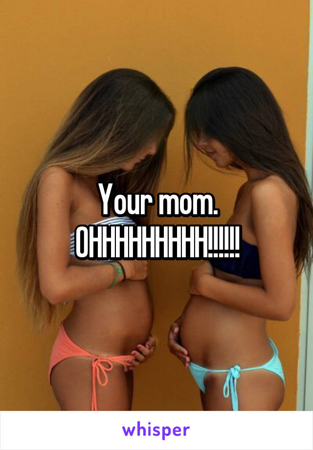 Your mom. OHHHHHHHHH!!!!!!