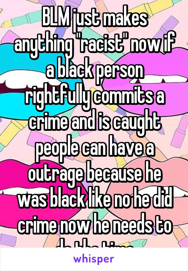 BLM just makes anything "racist" now if a black person rightfully commits a crime and is caught people can have a outrage because he was black like no he did crime now he needs to do the time