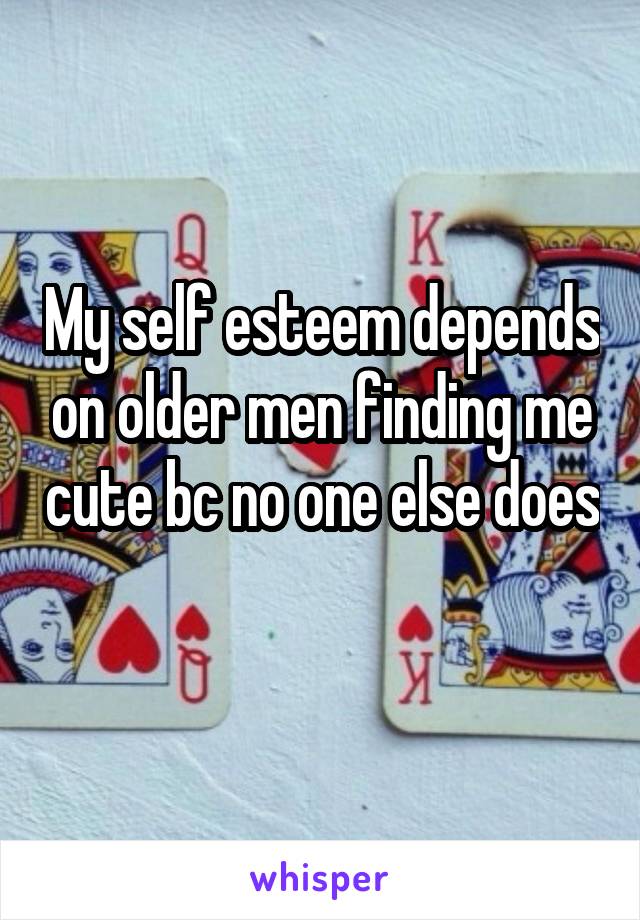 My self esteem depends on older men finding me cute bc no one else does 