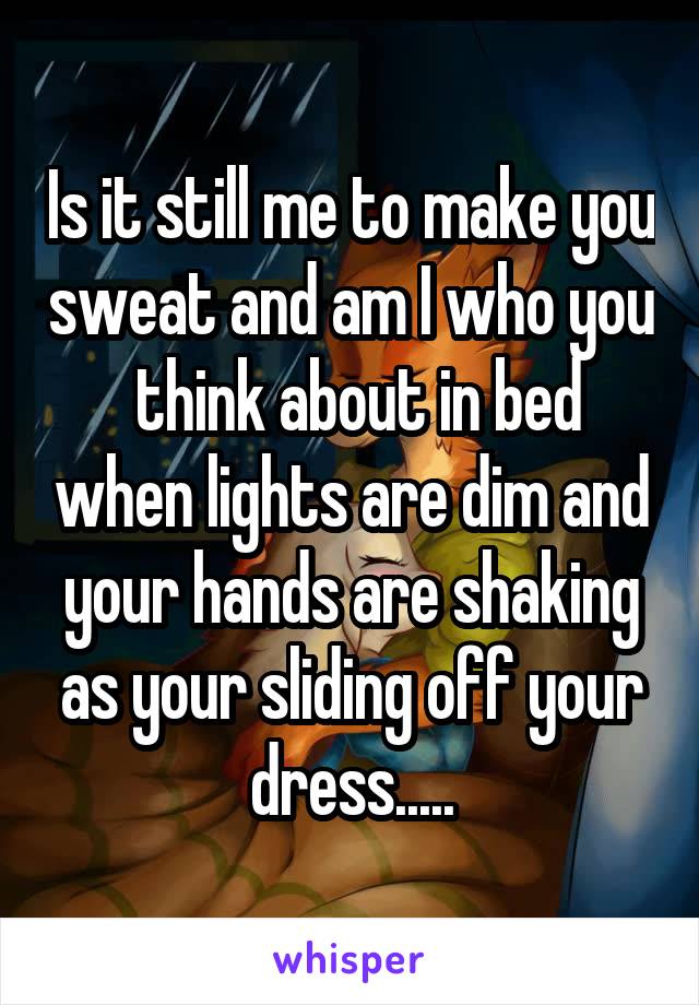 Is it still me to make you sweat and am I who you  think about in bed when lights are dim and your hands are shaking as your sliding off your dress.....