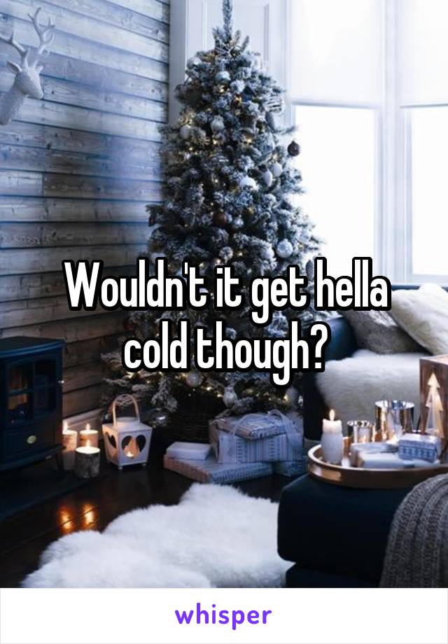 Wouldn't it get hella cold though?