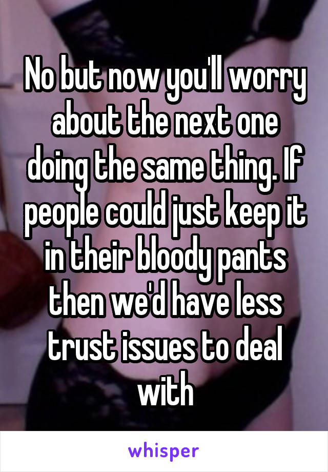 No but now you'll worry about the next one doing the same thing. If people could just keep it in their bloody pants then we'd have less trust issues to deal with