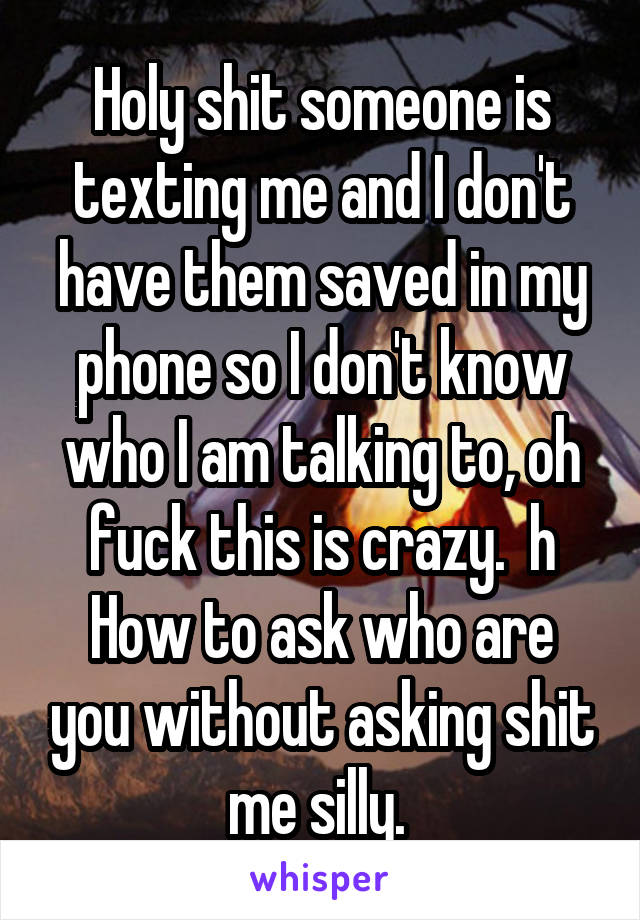 Holy shit someone is texting me and I don't have them saved in my phone so I don't know who I am talking to, oh fuck this is crazy.  h
How to ask who are you without asking shit me silly. 