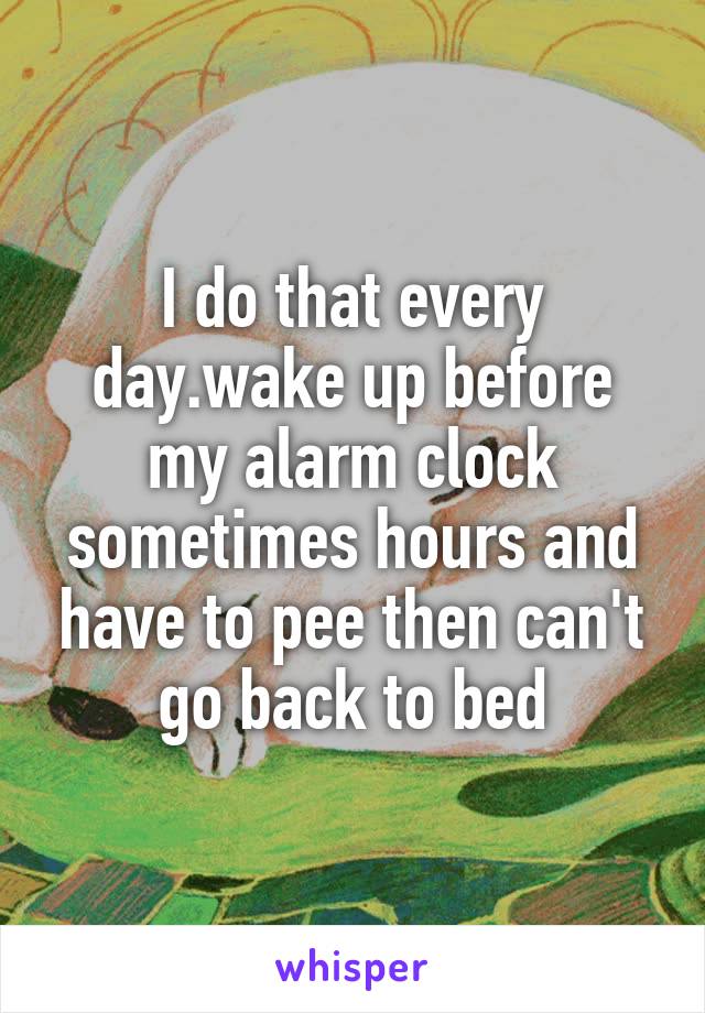 I do that every day.wake up before my alarm clock sometimes hours and have to pee then can't go back to bed
