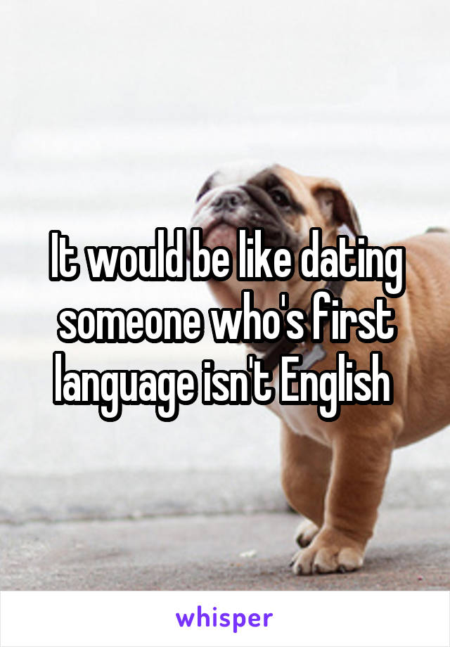It would be like dating someone who's first language isn't English 