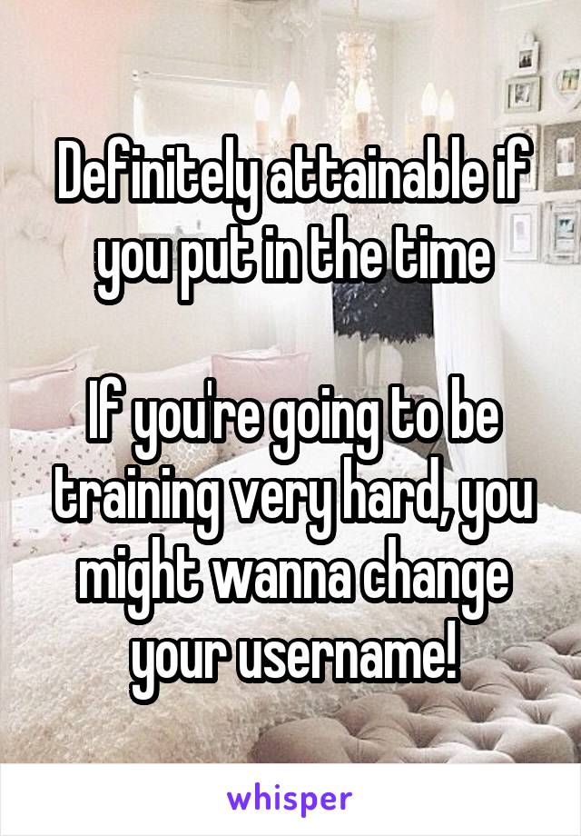 Definitely attainable if you put in the time

If you're going to be training very hard, you might wanna change your username!