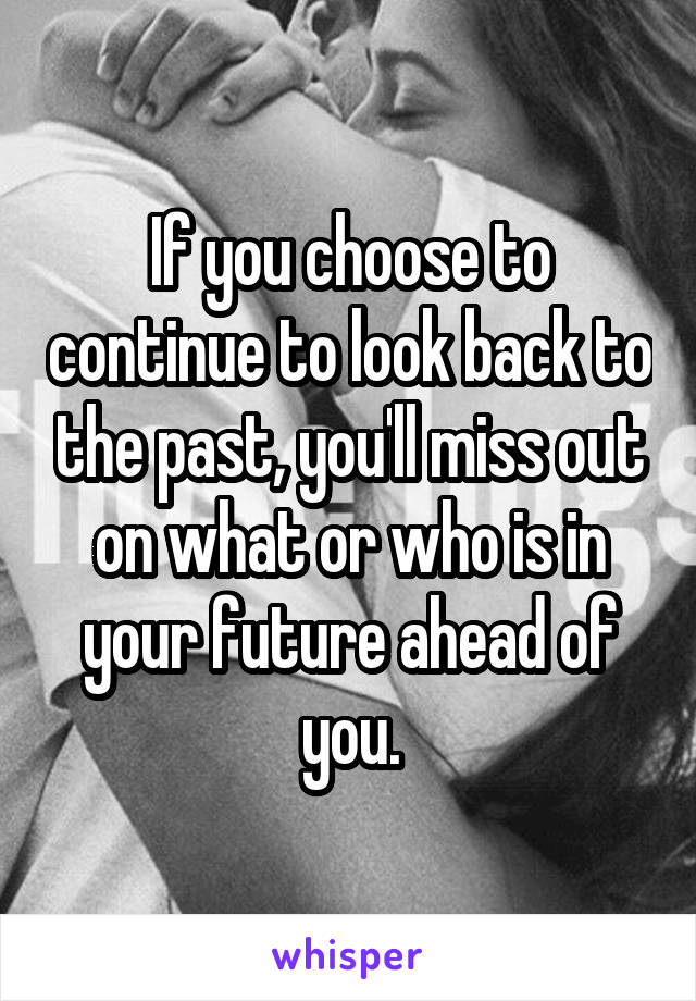 If you choose to continue to look back to the past, you'll miss out on what or who is in your future ahead of you.
