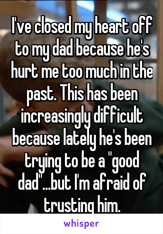 I've closed my heart off to my dad because he's hurt me too much in the past. This has been increasingly difficult because lately he's been trying to be a "good dad"...but I'm afraid of trusting him.