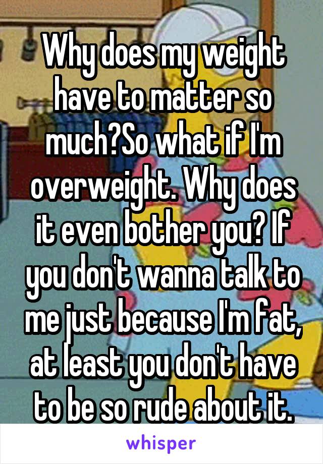 Why does my weight have to matter so much?So what if I'm overweight. Why does it even bother you? If you don't wanna talk to me just because I'm fat, at least you don't have to be so rude about it.