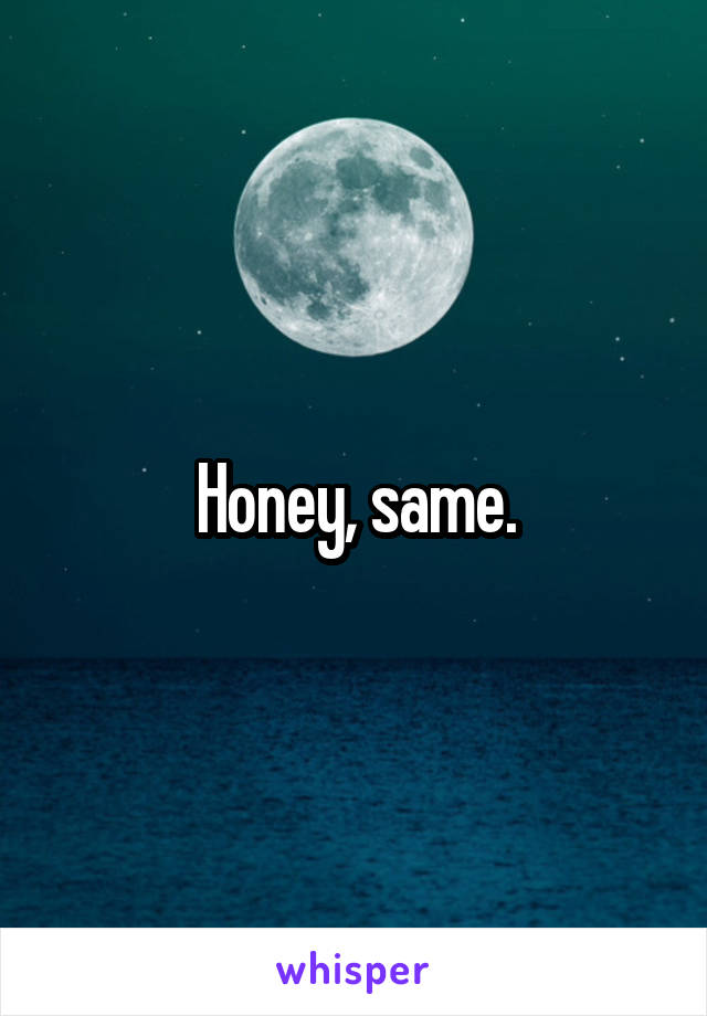 Honey, same.