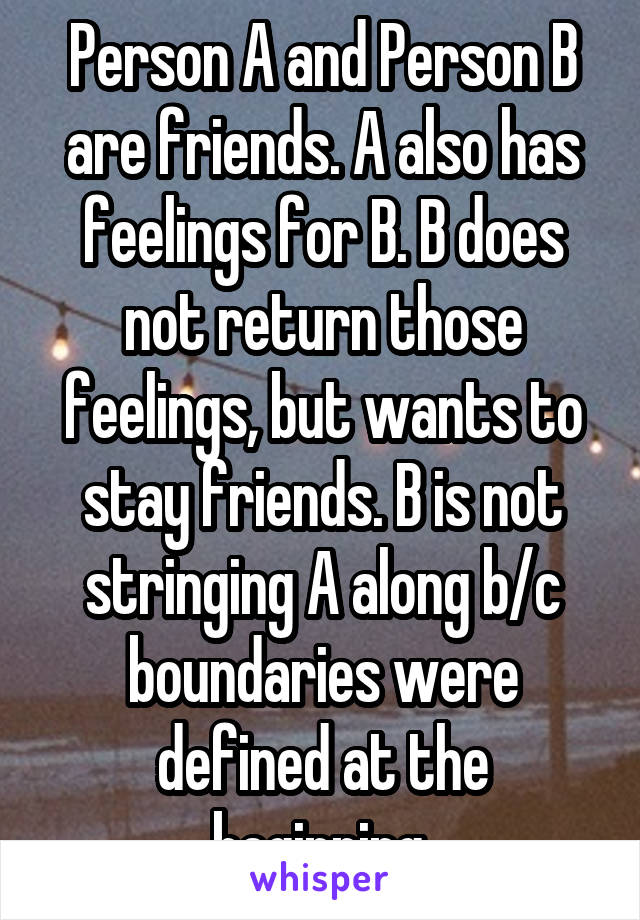 Person A and Person B are friends. A also has feelings for B. B does not return those feelings, but wants to stay friends. B is not stringing A along b/c boundaries were defined at the beginning.