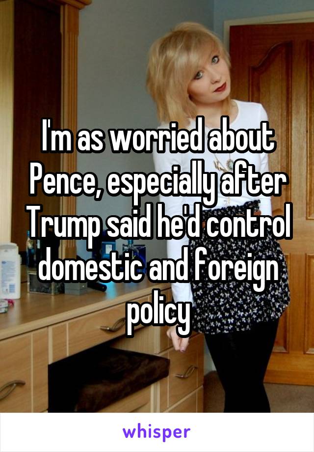 I'm as worried about Pence, especially after Trump said he'd control domestic and foreign policy