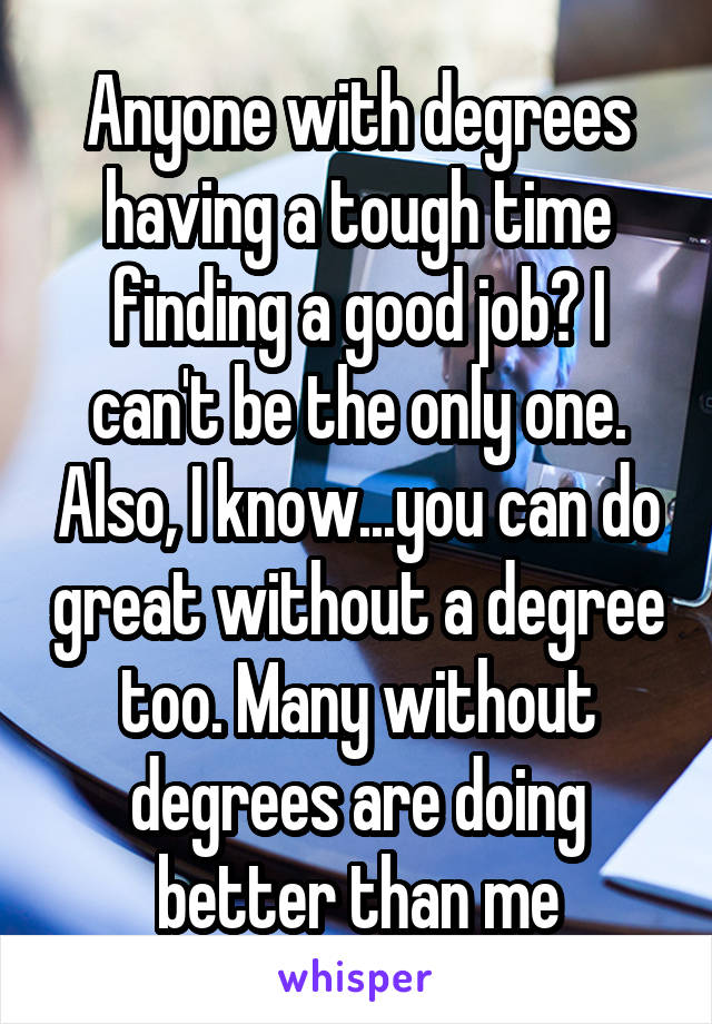 Anyone with degrees having a tough time finding a good job? I can't be the only one. Also, I know...you can do great without a degree too. Many without degrees are doing better than me