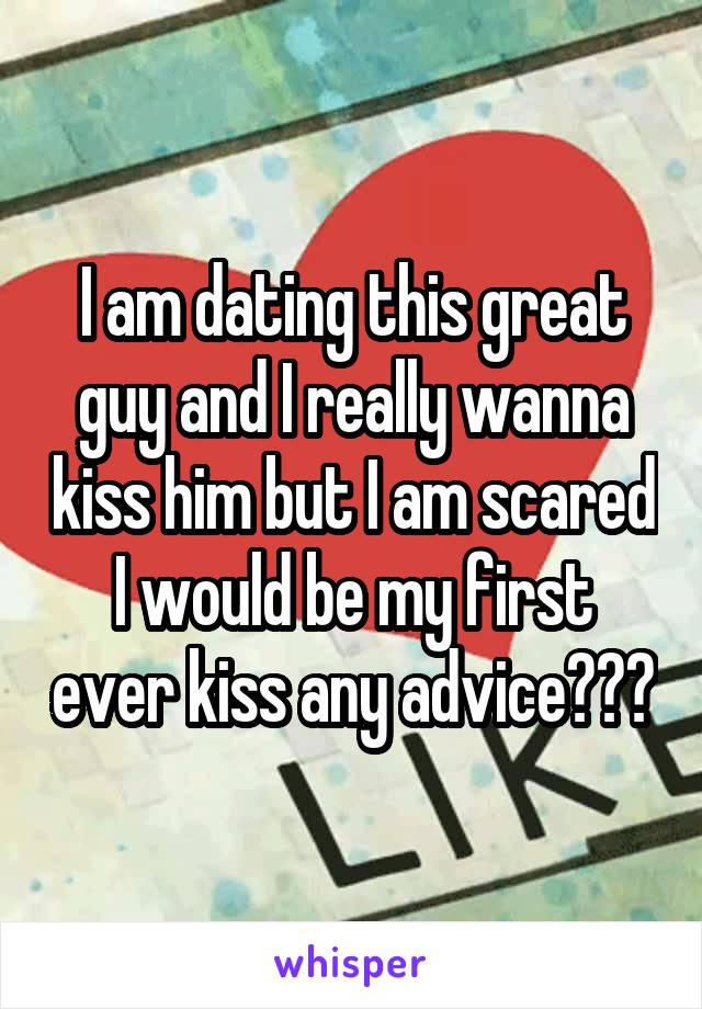 I am dating this great guy and I really wanna kiss him but I am scared I would be my first ever kiss any advice???