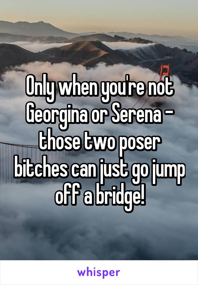 Only when you're not Georgina or Serena - those two poser bitches can just go jump off a bridge!