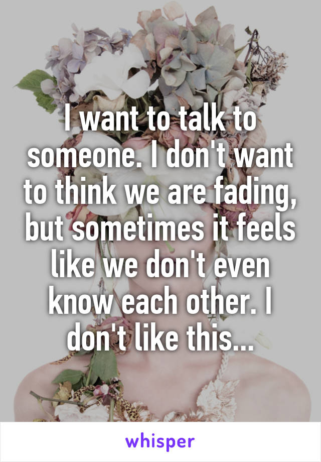 I want to talk to someone. I don't want to think we are fading, but sometimes it feels like we don't even know each other. I don't like this...