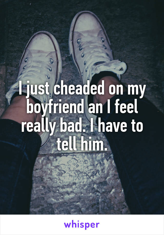 I just cheaded on my boyfriend an I feel really bad. I have to tell him.