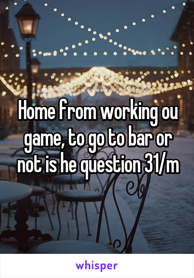 Home from working ou game, to go to bar or not is he question 31/m