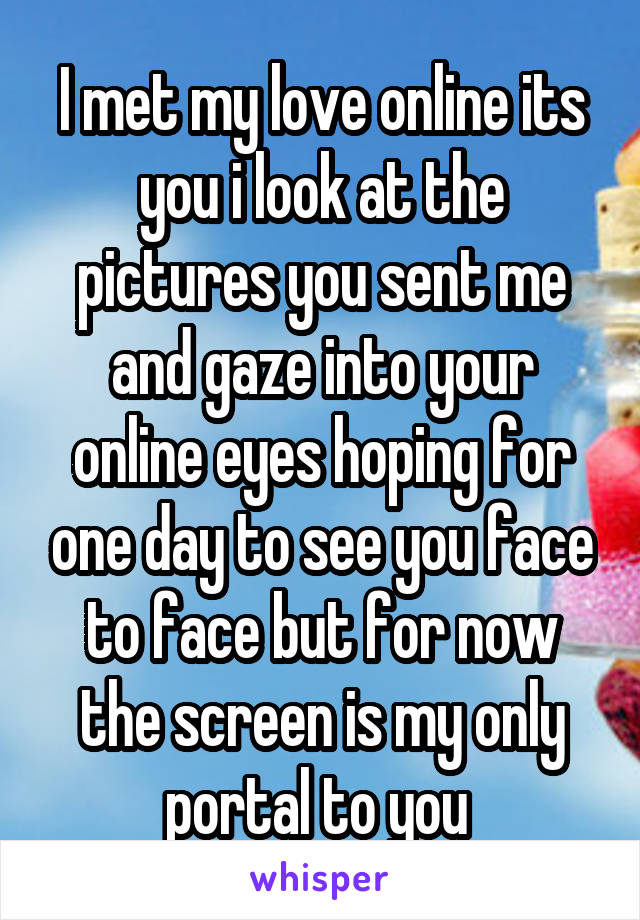 I met my love online its you i look at the pictures you sent me and gaze into your online eyes hoping for one day to see you face to face but for now the screen is my only portal to you 