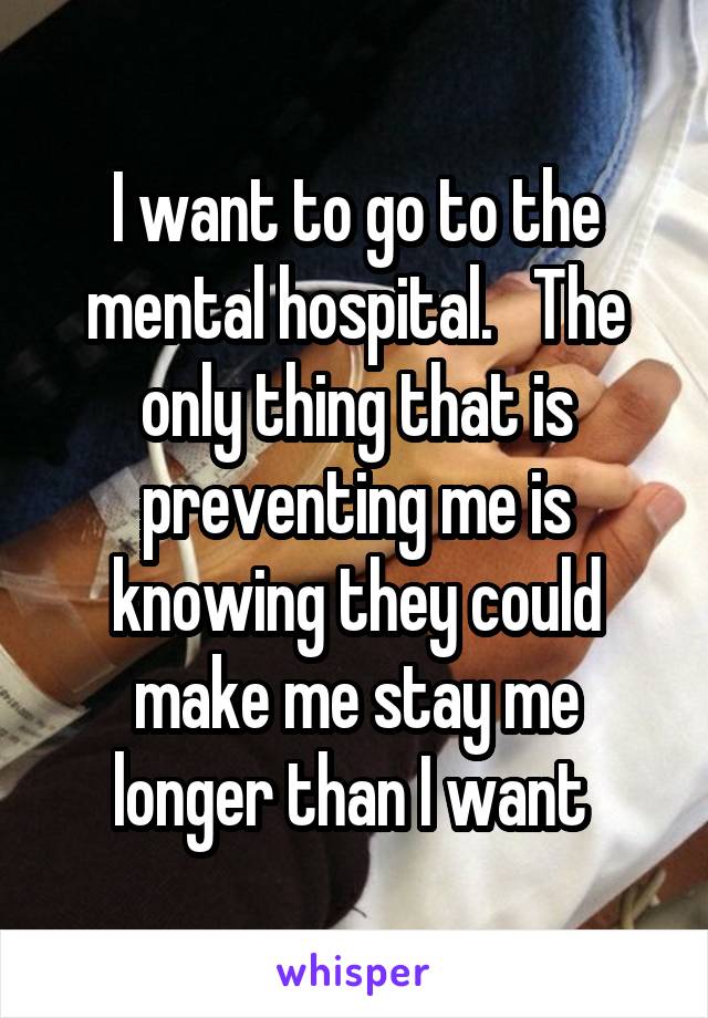 I want to go to the mental hospital.   The only thing that is preventing me is knowing they could make me stay me longer than I want 