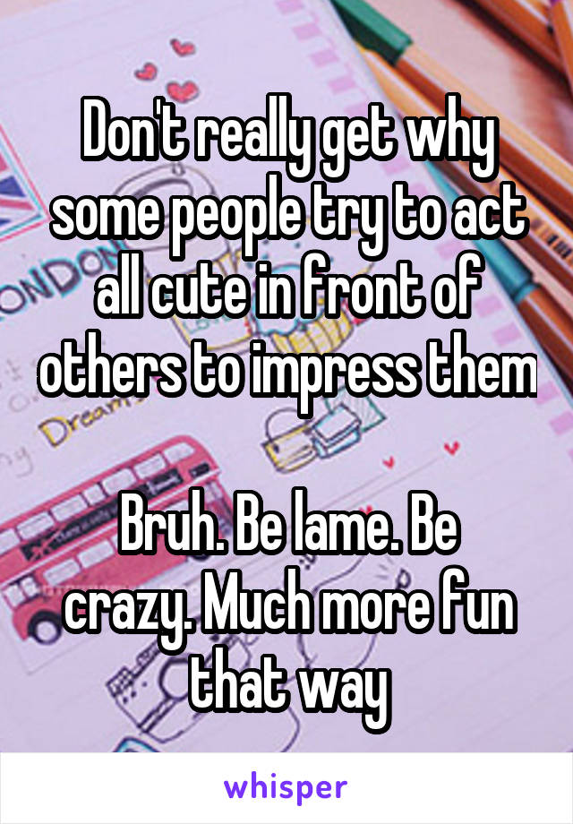 Don't really get why some people try to act all cute in front of others to impress them

Bruh. Be lame. Be crazy. Much more fun that way