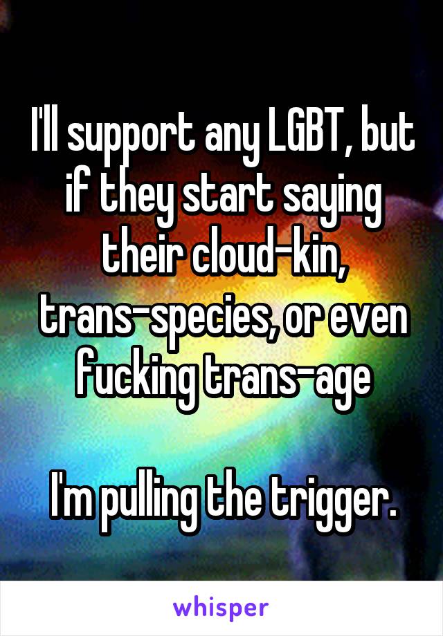 I'll support any LGBT, but if they start saying their cloud-kin, trans-species, or even fucking trans-age

I'm pulling the trigger.