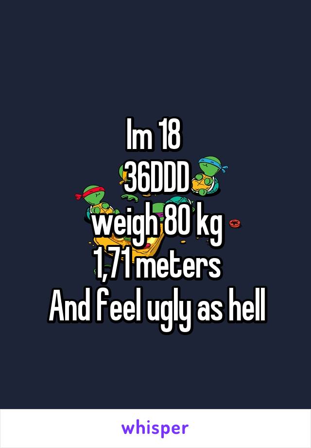 Im 18 
36DDD
weigh 80 kg
1,71 meters
And feel ugly as hell