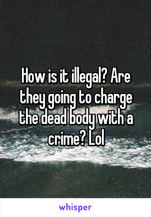 How is it illegal? Are they going to charge the dead body with a crime? Lol