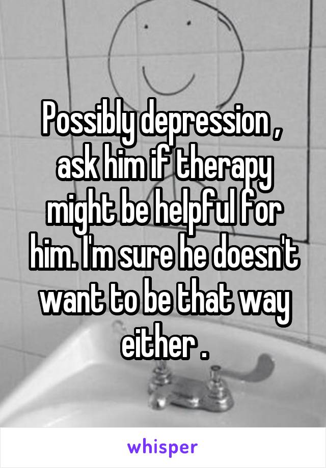 Possibly depression ,  ask him if therapy might be helpful for him. I'm sure he doesn't want to be that way either .