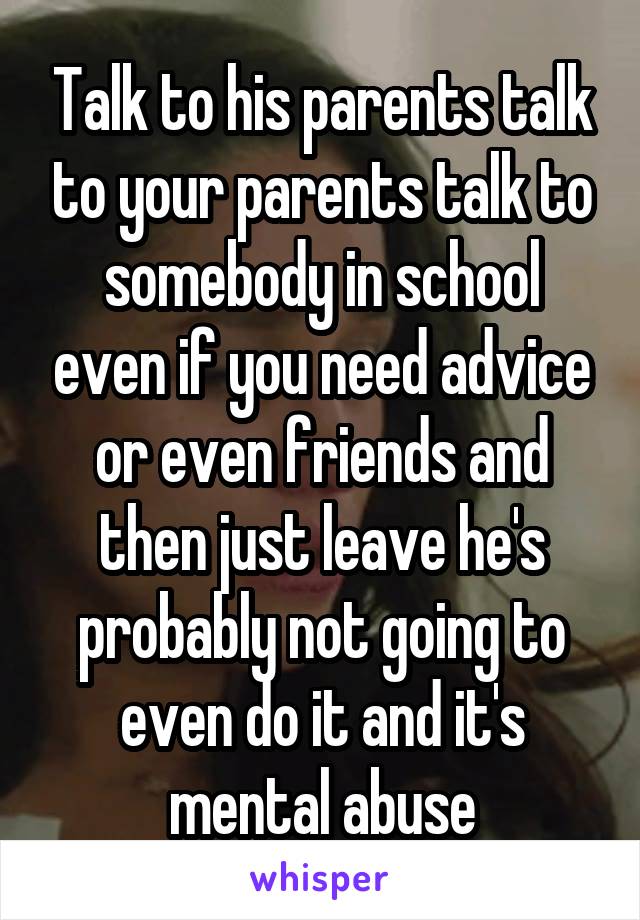 Talk to his parents talk to your parents talk to somebody in school even if you need advice or even friends and then just leave he's probably not going to even do it and it's mental abuse