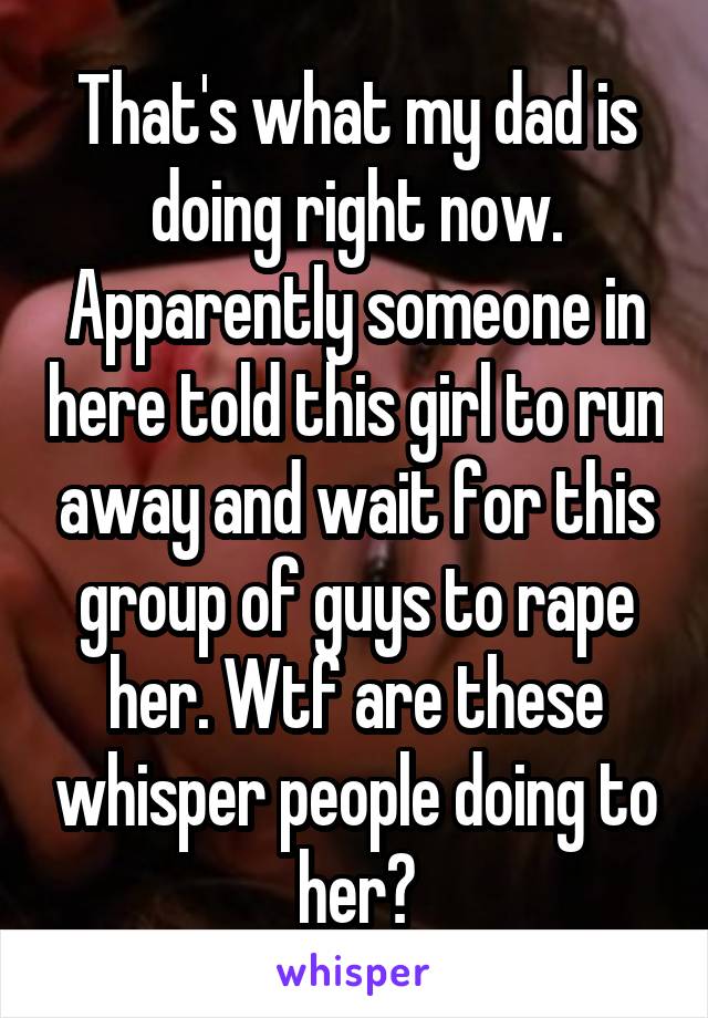 That's what my dad is doing right now. Apparently someone in here told this girl to run away and wait for this group of guys to rape her. Wtf are these whisper people doing to her?
